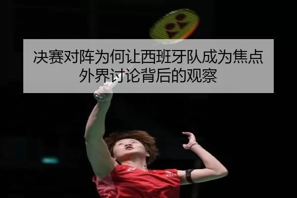 决赛对阵为何让西班牙队成为焦点 外界讨论背后的观察